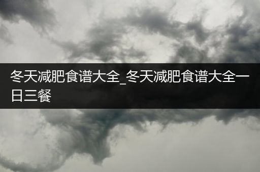 冬天减肥食谱大全_冬天减肥食谱大全一日三餐