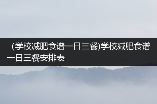 （学校减肥食谱一日三餐)学校减肥食谱一日三餐安排表