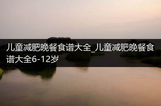 儿童减肥晚餐食谱大全_儿童减肥晚餐食谱大全6-12岁