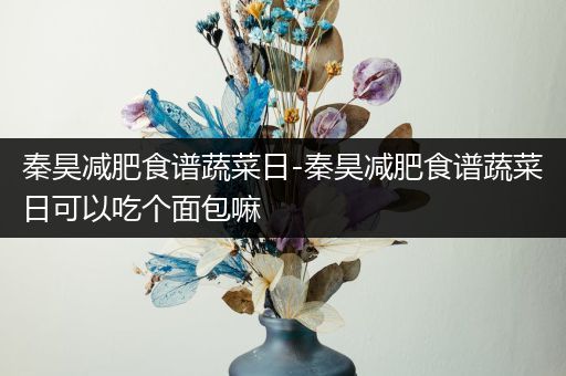 秦昊减肥食谱蔬菜日-秦昊减肥食谱蔬菜日可以吃个面包嘛