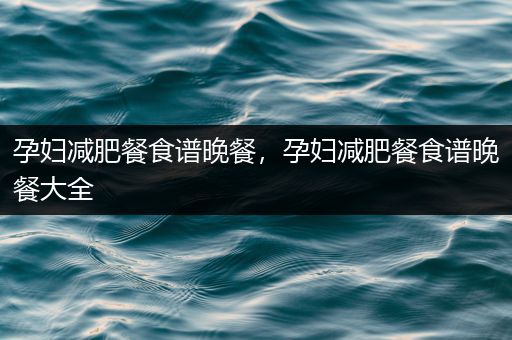 孕妇减肥餐食谱晚餐，孕妇减肥餐食谱晚餐大全