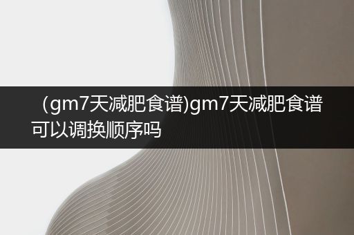 （gm7天减肥食谱)gm7天减肥食谱可以调换顺序吗