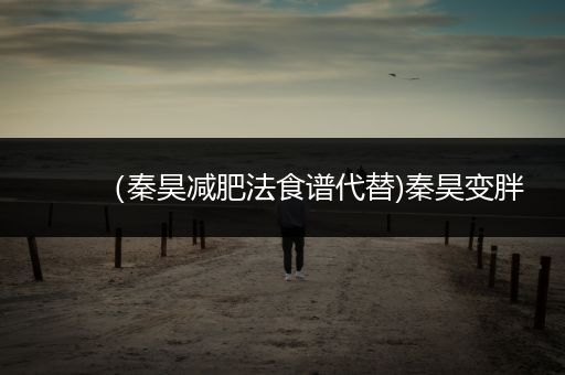 （秦昊减肥法食谱代替)秦昊变胖