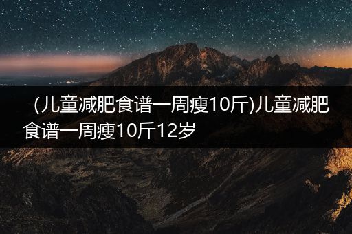 （儿童减肥食谱一周瘦10斤)儿童减肥食谱一周瘦10斤12岁